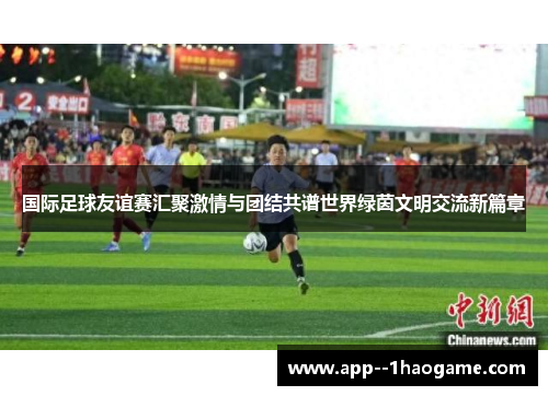 国际足球友谊赛汇聚激情与团结共谱世界绿茵文明交流新篇章