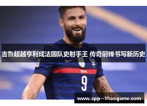 吉鲁超越亨利成法国队史射手王 传奇前锋书写新历史