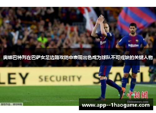 奥娜巴特列在巴萨女足边路攻防中表现出色成为球队不可或缺的关键人物